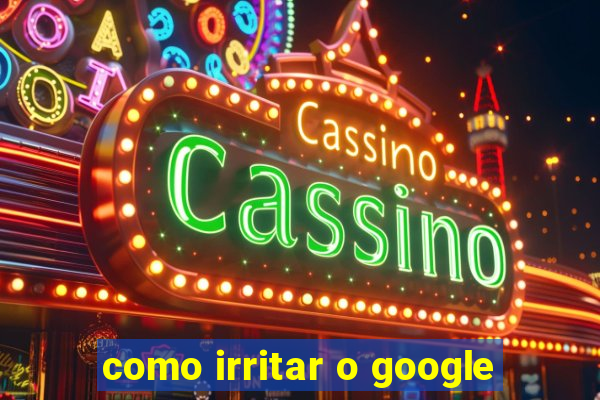 como irritar o google